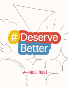 The Proud Trust #DeserveBetter campaign graphic — bold #DeserveBetter lettering in yellow, red and blue on a cream sketch-style background